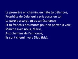 La première en chemin, en hâte tu t'élances,
Prophète de Celui qui a pris corps en toi.
La parole a surgi, tu es sa résonance
Et tu franchis des monts pour en porter la voix.
Marche avec nous, Marie,
Aux chemins de l'annonce,
Ils sont chemin vers Dieu (bis).
 