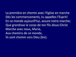 La première en chemin avec l'Eglise en marche
Dès les commencements, tu appelles l'Esprit!
En ce monde aujourd'hui, assure notre marche;
Que grandisse le corps de ton fils Jésus-Christ
Marche avec nous, Marie,
Aux chemins de ce monde,
Ils sont chemin vers Dieu (bis).
 