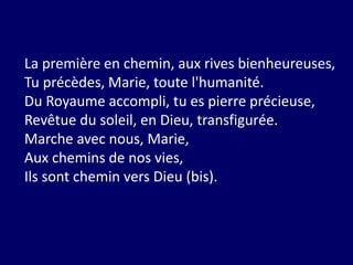 La première en chemin, aux rives bienheureuses,
Tu précèdes, Marie, toute l'humanité.
Du Royaume accompli, tu es pierre précieuse,
Revêtue du soleil, en Dieu, transfigurée.
Marche avec nous, Marie,
Aux chemins de nos vies,
Ils sont chemin vers Dieu (bis).
 