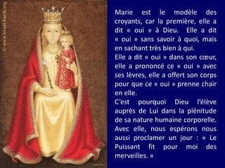 Marie est le modèle des
croyants, car la première, elle a
dit « oui » à Dieu. Elle a dit
« oui » sans savoir à quoi, mais
en sachant très bien à qui.
Elle a dit « oui » dans son cœur,
elle a prononcé ce « oui » avec
ses lèvres, elle a offert son corps
pour que ce « oui » prenne chair
en elle.
C’est pourquoi Dieu l’élève
auprès de Lui dans la plénitude
de sa nature humaine corporelle.
Avec elle, nous espérons nous
aussi proclamer un jour : « Le
Puissant fit pour moi des
merveilles. »
 