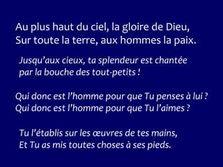 Au plus haut du ciel, la gloire de Dieu,
Sur toute la terre, aux hommes la paix.
Jusqu’aux cieux, ta splendeur est chantée
par la bouche des tout-petits !
Qui donc est l’homme pour que Tu penses à lui ?
Qui donc est l’homme pour que Tu l’aimes ?
Tu l’établis sur les œuvres de tes mains,
Et Tu as mis toutes choses à ses pieds.
 