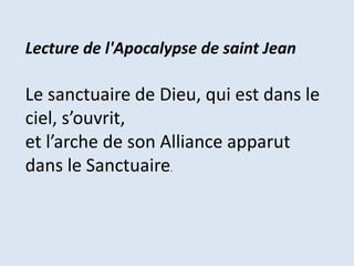 Lecture de l'Apocalypse de saint Jean
Le sanctuaire de Dieu, qui est dans le
ciel, s’ouvrit,
et l’arche de son Alliance apparut
dans le Sanctuaire.
 