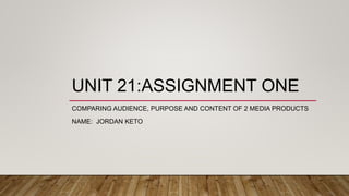 UNIT 21:ASSIGNMENT ONE
COMPARING AUDIENCE, PURPOSE AND CONTENT OF 2 MEDIA PRODUCTS
NAME: JORDAN KETO
 