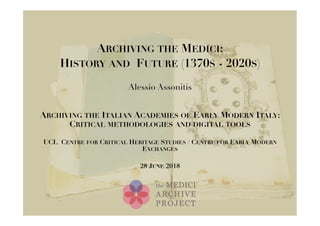 ARCHIVING THE MEDICI:
HISTORY AND FUTURE (1370S - 2020S)
Alessio Assonitis
ARCHIVING THE ITALIAN ACADEMIES OF EARLY MODERN ITALY:
CRITICAL METHODOLOGIES AND DIGITAL TOOLS
UCL CENTRE FOR CRITICAL HERITAGE STUDIES / CENTRE FOR EARLY MODERN
EXCHANGES
28 JUNE 2018
 
