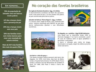 No coração das favelas brasileirasEm números...
70% da população de
Salvador vive nos bairros
muito pobres
2/3 das crianças vivem
sem a presença do pai
25% das crianças vivem
sem seus pais
50% das familias viven
sem meios basicos para
viver com meetade do
salario minímo
Mais de 50 % das familias
têm mais de quatro filhos
Na região do Nordeste Brasileiro– Pop : 53 milhões
O desenvolvimento econômico do Brasil não aproveitou
muito a este parte do país. É um dos estados mais pobres
do país caracterizado pelos bairros pobres.
Salvador de Bahia (a “Roma Negra”) – Pop : 3 milhões
É a terceira maior cidade do Brasil, mais conhecida pelo
centro histórico classificado pela UNESCO, do que pelos
bairros desfavorecidos (favelas) e suas dificuldades
econômicas.
Os Alagados, ou « palafitas » Pop:50.000 habitantes
Uma favela que se desenvolve desde 1930 na
Península Itapagipe. É um bairro constituído a partir
de casas de madeiras sobre as águas (palafitas) e
permanece muito pobre.
O bairro é infestado pelo trafico de drogas,
prostituição e corrupção, origem da violência presente
ainda reste bairro.
Um bairro « cheio de graça »
Três beatos da Igreja Católica passaram pelo bairro dos
Alagados. Em 1970, Irmã Dulce, Anjo bom da Bahia,
fundou a hospital Santo Antonio. Em 1979, Madre Teresa
fundou a primeira casa das Missionárias da Caridade ao
Brasil. Em 1980, João Paulo II visitou o bairro dos
Alagados.
 