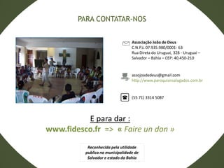 Associação João de Deus
C.N.P.J. 07.935.980/0001- 63
Rua Direta do Uruguai, 328 - Uruguai –
Salvador – Bahia – CEP: 40.450-210
assojoadedeus@gmail.com
http://www.paroquiansalagados.com.br
(55 71) 3314 5087
E para dar :
www.fidesco.fr => « Faire un don »
PARA CONTATAR-NOS
Reconhecida pela utilidade
publica na municipalidade de
Salvador e estado da Bahia
 