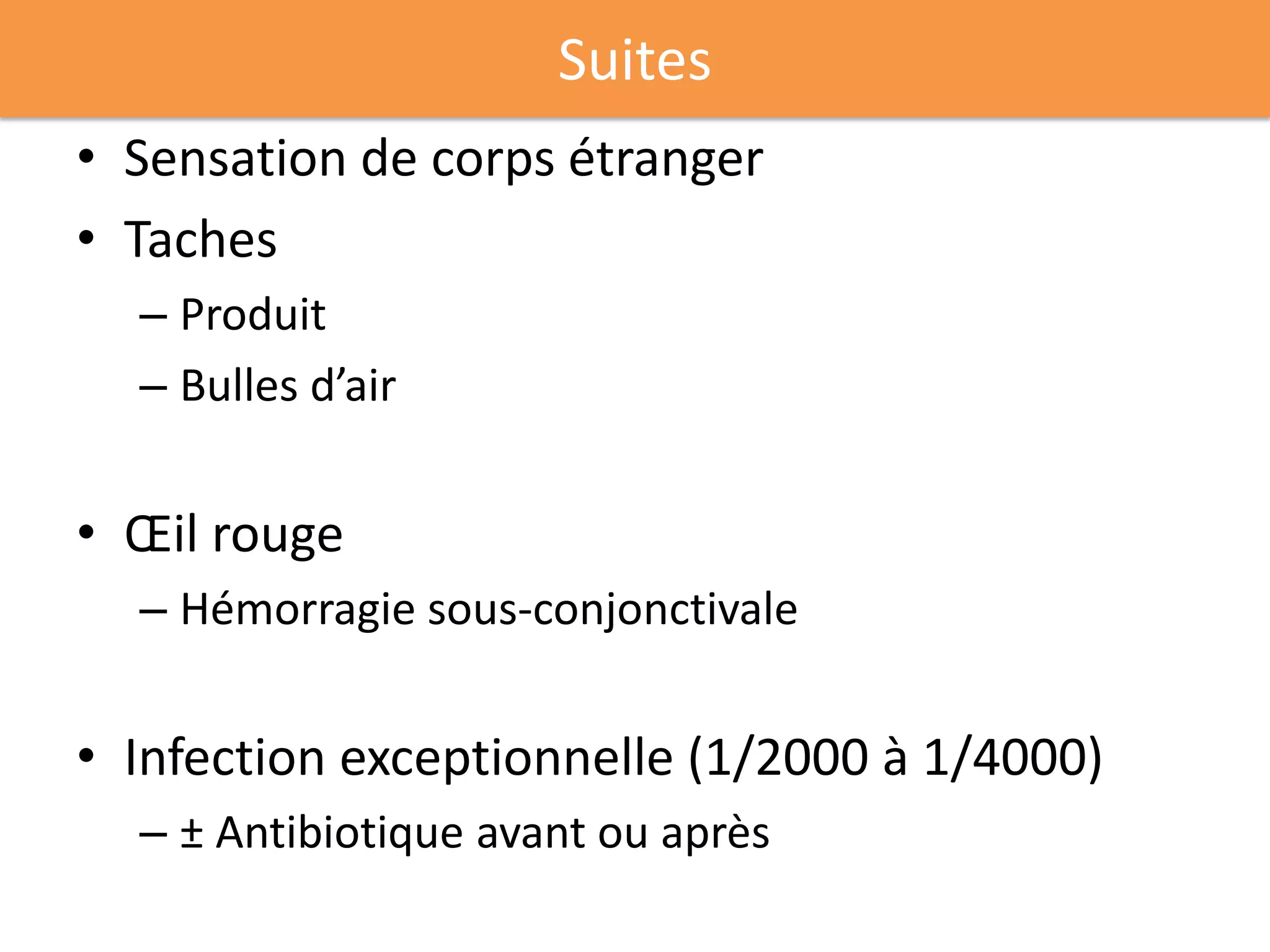 Suites
• Sensation de corps étranger
• Taches
  – Produit
  – Bulles d’air


• Œil rouge
  – Hémorragie sous-conjonctivale


• Infection exceptionnelle (1/2000 à 1/4000)
  – ± Antibiotique avant ou après
 