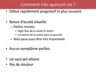 Comment s’en aperçoit-on ?
• Début rapidement progressif le plus souvent

• Baisse d’acuité visuelle
   – Parfois minime
      • léger flou de la vision le matin
      • variations de la vision dans la journée
   – Mais peut aussi être très importante

• Aucun symptôme parfois

• Un seul œil atteint
• Pas de douleur
 