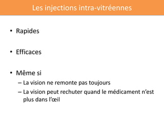 Les injections intra-vitréennes

• Rapides

• Efficaces

• Même si
  – La vision ne remonte pas toujours
  – La vision peut rechuter quand le médicament n’est
    plus dans l’œil
 