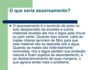 O que seria assoreamento? O assoreamento é o acúmulo de areia no solo desprendido de erosões e outros materiais levados até rios e lagos pela chuva ou pelo vento. Quando isso ocorre, cabe às matas ciliares servirem de filtro para que este material não se deposite sob a água. Quando as matas são indevidamente removidas, rios e lagos perdem sua proteção natural e ficam sujeitos ao assoreamento, e ao desbarrancamento de suas margens, o que agrava ainda mais o problema.  