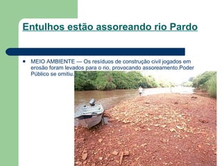 Entulhos estão assoreando rio Pardo MEIO AMBIENTE — Os resíduos de construção civil jogados em erosão foram levados para o rio, provocando assoreamento.Poder Público se omitiu. 