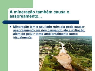 A mineração também causa o assoreamento... Mineração tem o seu lado ruim,ela pode causar assoreamento em rios causando até a extinção, alem de poluir tanto ambientalmente como visualmente. 