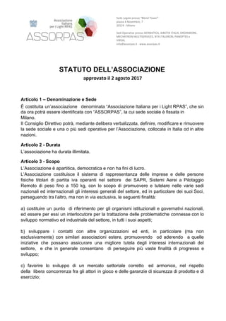 Sede​ ​Legale​ ​presso​ ​“Blend​ ​Tower”
piazza​ ​4​ ​Novembre,​ ​7
20124​ ​-​ ​Milano
Sedi​ ​Operative​ ​presso​ ​AERMATICA,​ ​AIBOTIX​ ​ITALIA,​ ​DROINWORK,
MECHATRON​ ​MULTISERVICES,​ ​NTA​ ​ITALDRON,​ ​PANOPTES​ ​e
VIREAL
info@assorpas.it​ ​-​ ​www.assorpas.it
STATUTO​ ​DELL’ASSOCIAZIONE
approvato​ ​il​ ​2​ ​agosto​ ​2017
Articolo​ ​1​ ​–​ ​Denominazione​ ​e​ ​Sede
È costituita un’associazione denominata “Associazione Italiana per i Light RPAS”, che sin
da​ ​ora​ ​potrà​ ​essere​ ​identificata​ ​con​ ​“ASSORPAS”,​ ​la​ ​cui​ ​sede​ ​sociale​ ​è​ ​fissata​ ​in
Milano.
Il Consiglio Direttivo potrà, mediante delibera verbalizzata, definire, modificare e rimuovere
la sede sociale e una o più sedi operative per l’Associazione, collocate in Italia od in altre
nazioni.
Articolo​ ​2​ ​-​ ​Durata
L’associazione​ ​ha​ ​durata​ ​illimitata.
Articolo​ ​3​ ​-​ ​Scopo
L’Associazione​ ​è​ ​apartitica,​ ​democratica​ ​e​ ​non​ ​ha​ ​fini​ ​di​ ​lucro.
L’Associazione costituisce il sistema di rappresentanza delle imprese e delle persone
fisiche titolari di partita iva operanti nel settore dei SAPR, Sistemi Aerei a Pilotaggio
Remoto di peso fino a 150 kg, con lo scopo di promuovere e tutelare nelle varie sedi
nazionali ed internazionali gli interessi generali del settore, ed in particolare dei suoi Soci,
perseguendo​ ​tra​ ​l’altro,​ ​ma​ ​non​ ​in​ ​via​ ​esclusiva,​ ​le​ ​seguenti​ ​finalità:
a) costituire un punto di riferimento per gli organismi istituzionali e governativi nazionali,
ed essere per essi un interlocutore per la trattazione delle problematiche connesse con lo
sviluppo​ ​normativo​ ​ed​ ​industriale​ ​del​ ​settore,​ ​in​ ​tutti​ ​i​ ​suoi​ ​aspetti;
b) sviluppare i contatti con altre organizzazioni ed enti, in particolare (ma non
esclusivamente) con similari associazioni estere, promuovendo od aderendo a quelle
iniziative che possano assicurare una migliore tutela degli interessi internazionali del
settore, e che in generale consentano di perseguire più vaste finalità di progresso e
sviluppo;
c) favorire lo sviluppo di un mercato settoriale corretto ed armonico, nel rispetto
della libera concorrenza fra gli attori in gioco e delle garanzie di sicurezza di prodotto e di
esercizio;
 