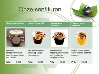 Onze confituren

Aardbeienconfituur    Krieken-Amandel   Passievrucht-           Passievrucht-
                                        Framboos                Abrikoos




Heerlijke             Een verwarmende   Het beste van           Neemt u mee op een
aardbeienconfituur    smaak op koude    passievruchtconfituur   exotische reis naar het
voor een goed begin   winterdagen.      met een hemels          zuiden…
aan de dag.                             vleugje framboos.

Prijs:    € 4,00      Prijs:   € 3,00   Prijs:     € 3,00       Prijs:     € 3,00
 