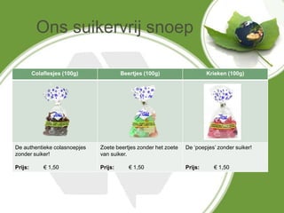 Ons suikervrij snoep

         Colaflesjes (100g)            Beertjes (100g)                   Krieken (100g)




De authentieke colasnoepjes   Zoete beertjes zonder het zoete   De ‘poepjes’ zonder suiker!
zonder suiker!                van suiker.

Prijs:       € 1,50           Prijs:      € 1,50                Prijs:     € 1,50
 