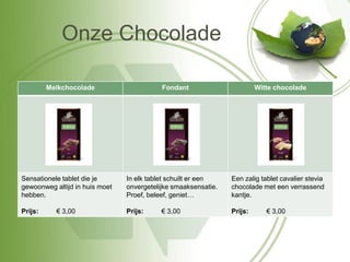 Onze Chocolade

         Melkchocolade                     Fondant                       Witte chocolade




Sensationele tablet die je      In elk tablet schuilt er een    Een zalig tablet cavalier stevia
gewoonweg altijd in huis moet   onvergetelijke smaaksensatie.   chocolade met een verrassend
hebben.                         Proef, beleef, geniet…          kantje.

Prijs:     € 3,00               Prijs:     € 3,00               Prijs:      € 3,00
 