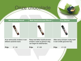 Onze chocolade

     Melk Karamel biscuit        Melk Hazelnootcream Biscuit             Puur Berries




Al je vertrouwde smaken in een   Reep met lekke hazelnutcream   Alles wat je lichaam nodig heeft
lekkere caramel snack.           smaak in waar je gewoon weg    in een snelle gezonde hap.
                                 van begint te watertanden.

Prijs:     € 1,00                Prijs:    € 1,00               Prijs:     € 1,00
 