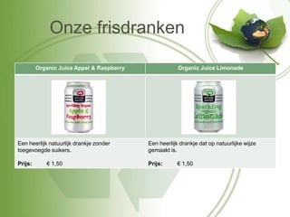 Onze frisdranken

         Organic Juice Appel & Raspberry               Organic Juice Limonade




Een heerlijk natuurlijk drankje zonder     Een heerlijk drankje dat op natuurlijke wijze
toegevoegde suikers.                       gemaakt is.

Prijs:      € 1,50                         Prijs:      € 1,50
 
