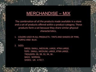 MERCHANDISE – MIX
The combination of all the products made available in a store
and a set of products offered within a product category. These
products form a set because they share similar physical
characteristics.
1. COLORS USED IN ALL PRODUCTS : TINTS AND SHADES OF PINK,
PURPLE AND BLUE.
2. SIZES:
DRESS: SMALL, MEDIUM, LARGE, XTRA LARGE.
TOPS : SMALL, MEDIUM, LARGE, XTRA LARGE.
TROUSERS: 28, 30, 32, 34, 36 .
BAGS: NORMAL
SHOES: UK- 4 TO 7.
 