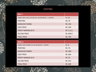 COSTING
BAG 1:
FABRIC USED: TWILL COTTON: RS. 140 PER METER : 1.2 METER RS. 168
PRINTING RS. 70
MANUFACTURING RS. 320
COST PRICE RS. 558
PROFIT MARGIN 20 % RS. 111.6
SELLING PRICE RS. 669.6
FINAL PRICE RS. 700
BAG 1:
FABRIC USED: REXINE: RS. 90 PER METER : 1 METER RS. 90
PRINTING RS. 70
MANUFACTURING RS. 300
COST PRICE RS. 460
PROFIT MARGIN 20 % RS. 92
SELLING PRICE RS. 552
FINAL PRICE RS. 600
 
