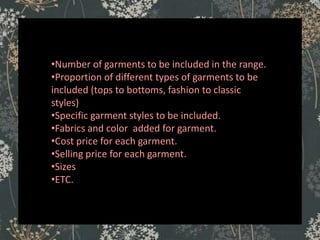 ASSORTMENT
•Number of garments to be included in the range.
•Proportion of different types of garments to be
included (tops to bottoms, fashion to classic
styles)
•Specific garment styles to be included.
•Fabrics and color added for garment.
•Cost price for each garment.
•Selling price for each garment.
•Sizes
•ETC.
 