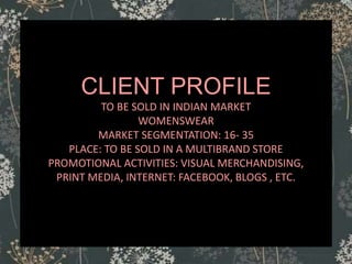 CLIENT PROFILE
TO BE SOLD IN INDIAN MARKET
WOMENSWEAR
MARKET SEGMENTATION: 16- 35
PLACE: TO BE SOLD IN A MULTIBRAND STORE
PROMOTIONAL ACTIVITIES: VISUAL MERCHANDISING,
PRINT MEDIA, INTERNET: FACEBOOK, BLOGS , ETC.
 