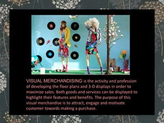 VISUAL MERCHANDISING is the activity and profession
of developing the floor plans and 3-D displays in order to
maximize sales. Both goods and services can be displayed to
highlight their features and benefits. The purpose of this
visual merchandise is to attract, engage and motivate
customer towards making a purchase.
 