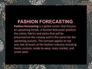 ASSORTMENT
FASHION FORECASTING
Fashion forecasting is a global career that focuses
on upcoming trends. A fashion forecaster predicts
the colors, fabrics and styles that will be
presented on the runway and in the stores for the
upcoming seasons. The concept applies to not
one, but all levels of the fashion industry including
haute couture, ready-to-wear, mass market, and
street wear.
 