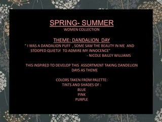 SPRING- SUMMER
WOMEN COLLECTION
THEME: DANDALION DAY
“ I WAS A DANDALION PUFF , SOME SAW THE BEAUTY IN ME AND
STOOPED QUIETLY TO ADMIRE MY INNOCENCE”
- NICOLE BAILEY WILLIAMS
THIS INSPIRED TO DEVELOP THIS ASSORTMENT TAKING DANDELION
DAYS AS THEME
COLORS TAKEN FROM PALETTE:
TINTS AND SHADES OF :
BLUE
PINK
PURPLE
 