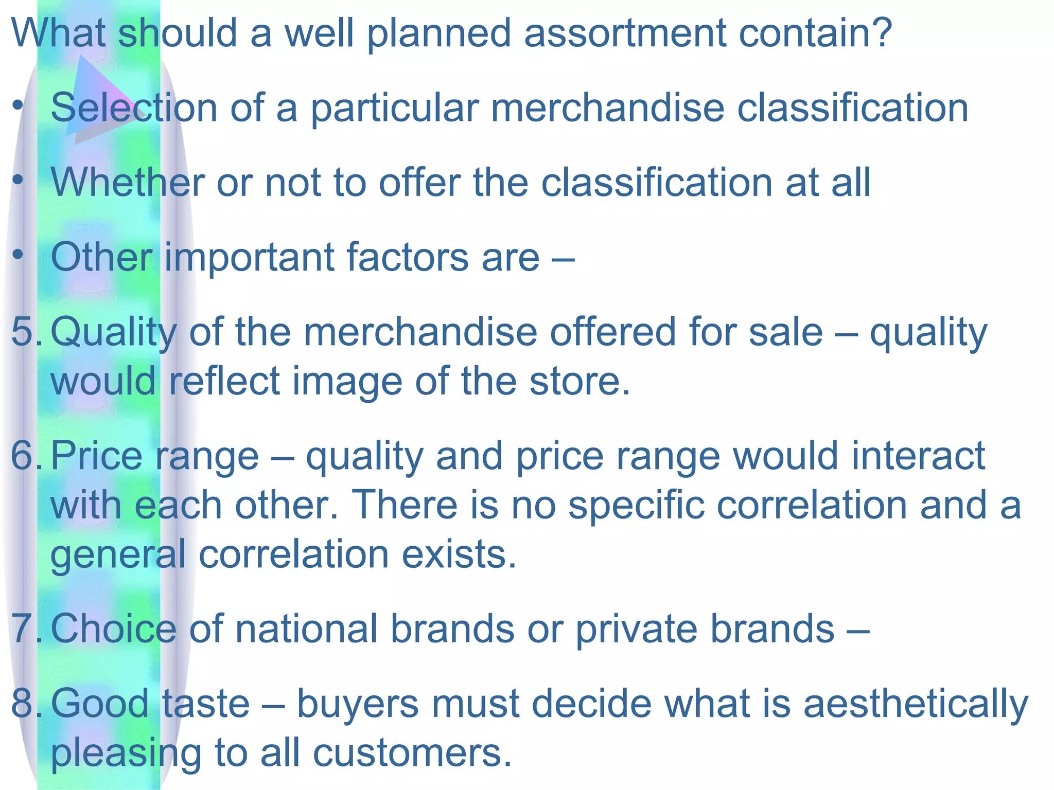 What should a well planned assortment contain? Selection of a particular merchandise classification Whether or not to offer the classification at all Other important factors are –  Quality of the merchandise offered for sale – quality would reflect image of the store.  Price range – quality and price range would interact with each other. There is no specific correlation and a general correlation exists. Choice of national brands or private brands –  Good taste – buyers must decide what is aesthetically pleasing to all customers.  