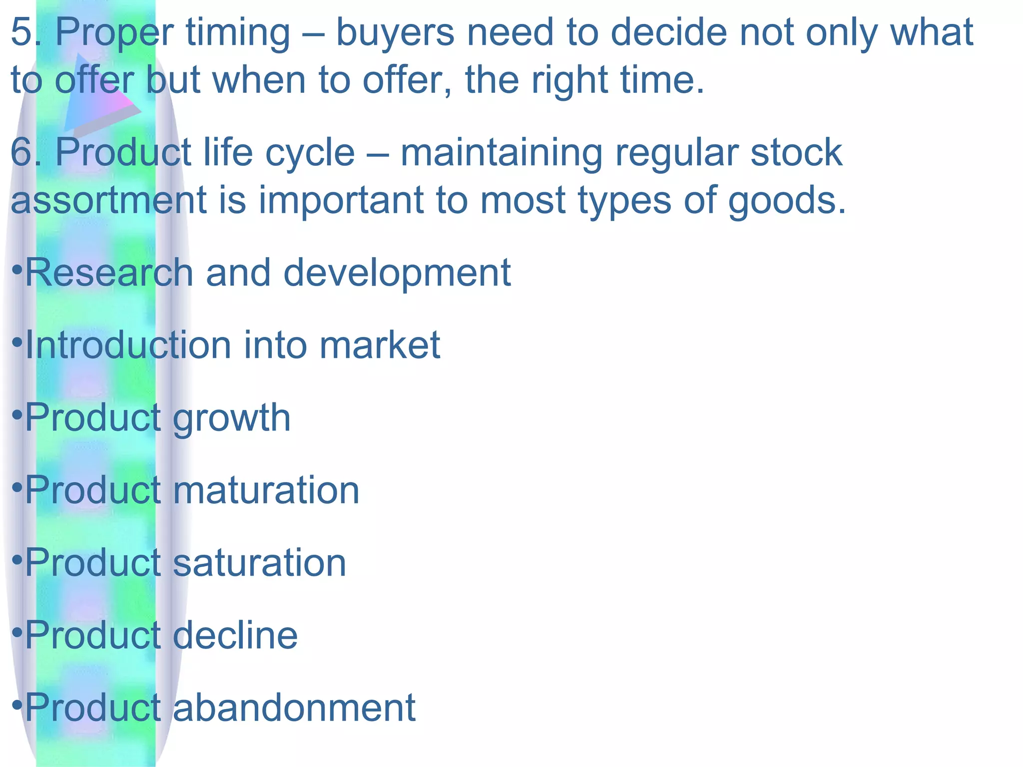 5. Proper timing – buyers need to decide not only what to offer but when to offer, the right time.  6. Product life cycle – maintaining regular stock assortment is important to most types of goods. Research and development Introduction into market Product growth Product maturation Product saturation Product decline Product abandonment  
