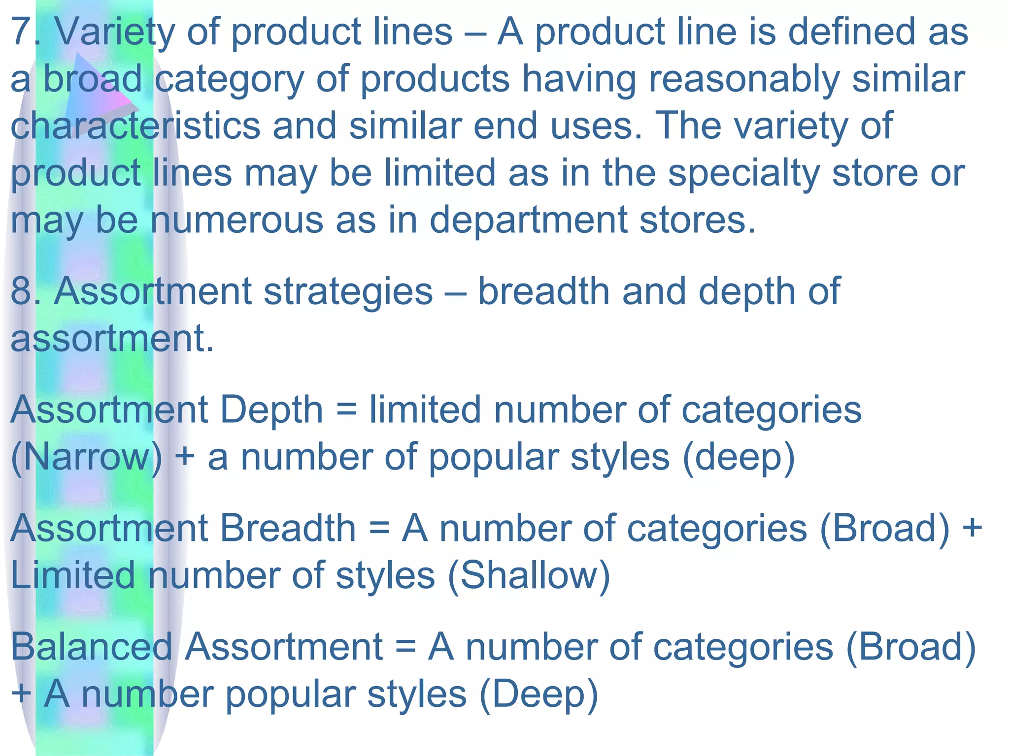 7. Variety of product lines – A product line is defined as a broad category of products having reasonably similar characteristics and similar end uses. The variety of product lines may be limited as in the specialty store or may be numerous as in department stores.  8. Assortment strategies – breadth and depth of assortment.  Assortment Depth = limited number of categories (Narrow) + a number of popular styles (deep) Assortment Breadth = A number of categories (Broad) + Limited number of styles (Shallow) Balanced Assortment = A number of categories (Broad) + A number popular styles (Deep) 