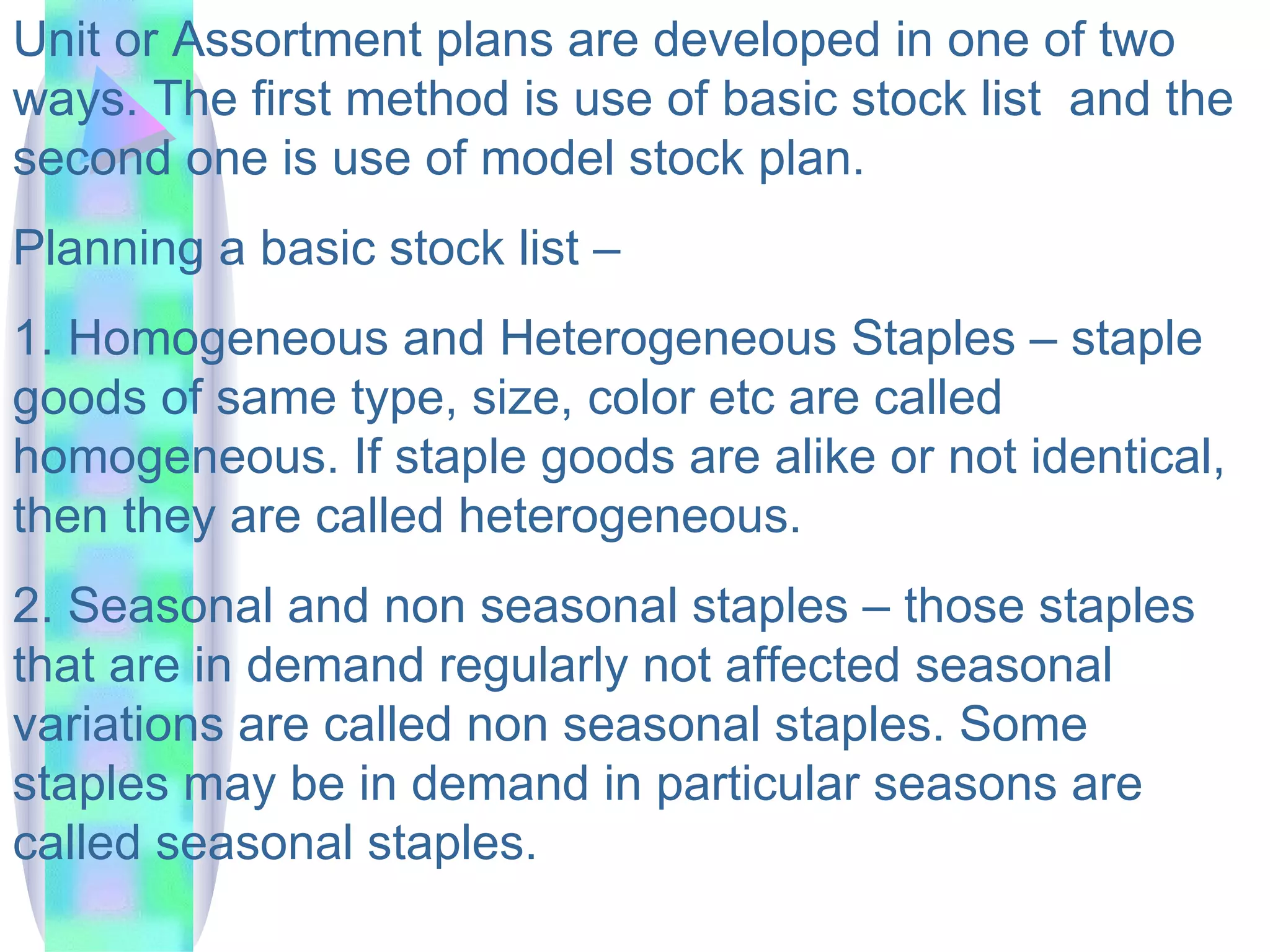 Unit or Assortment plans are developed in one of two ways. The first method is use of basic stock list  and the second one is use of model stock plan. Planning a basic stock list –  1. Homogeneous and Heterogeneous Staples – staple goods of same type, size, color etc are called homogeneous. If staple goods are alike or not identical, then they are called heterogeneous.  2. Seasonal and non seasonal staples – those staples that are in demand regularly not affected seasonal variations are called non seasonal staples. Some staples may be in demand in particular seasons are called seasonal staples.  