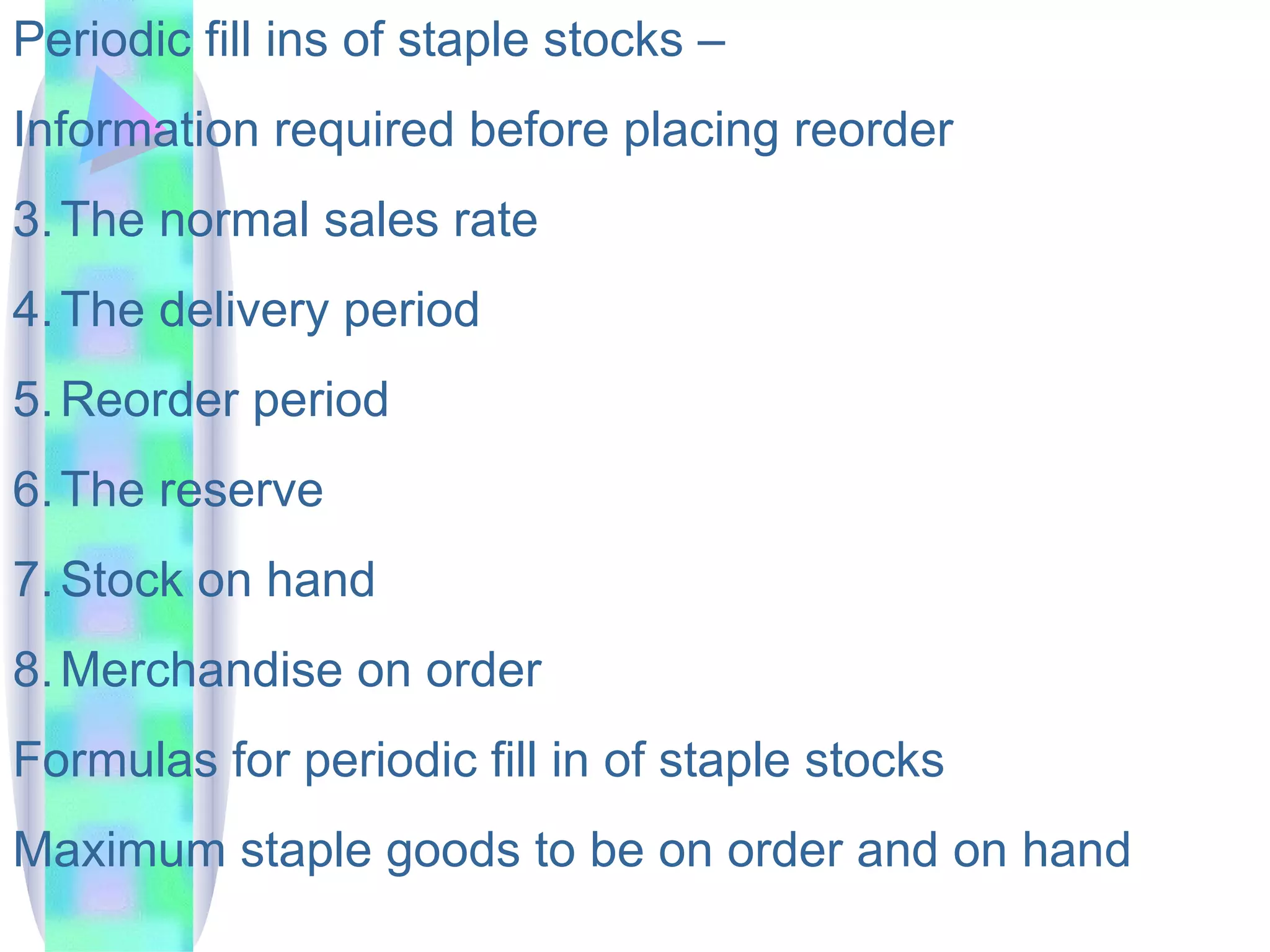 Periodic fill ins of staple stocks –  Information required before placing reorder The normal sales rate  The delivery period Reorder period The reserve Stock on hand Merchandise on order Formulas for periodic fill in of staple stocks Maximum staple goods to be on order and on hand  