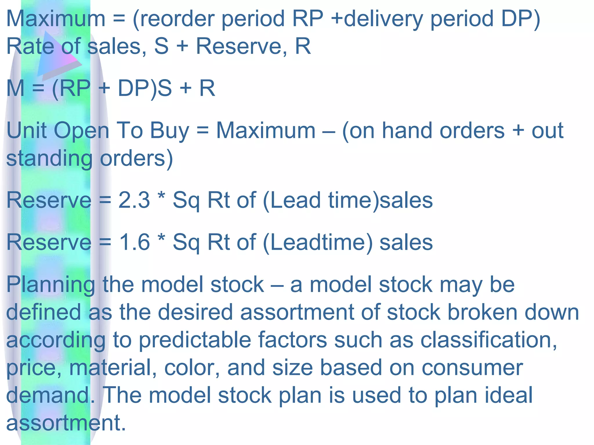 Maximum = (reorder period RP +delivery period DP) Rate of sales, S + Reserve, R M = (RP + DP)S + R Unit Open To Buy = Maximum – (on hand orders + out standing orders) Reserve = 2.3 * Sq Rt of (Lead time)sales Reserve = 1.6 * Sq Rt of (Leadtime) sales Planning the model stock – a model stock may be defined as the desired assortment of stock broken down according to predictable factors such as classification, price, material, color, and size based on consumer demand. The model stock plan is used to plan ideal assortment.  