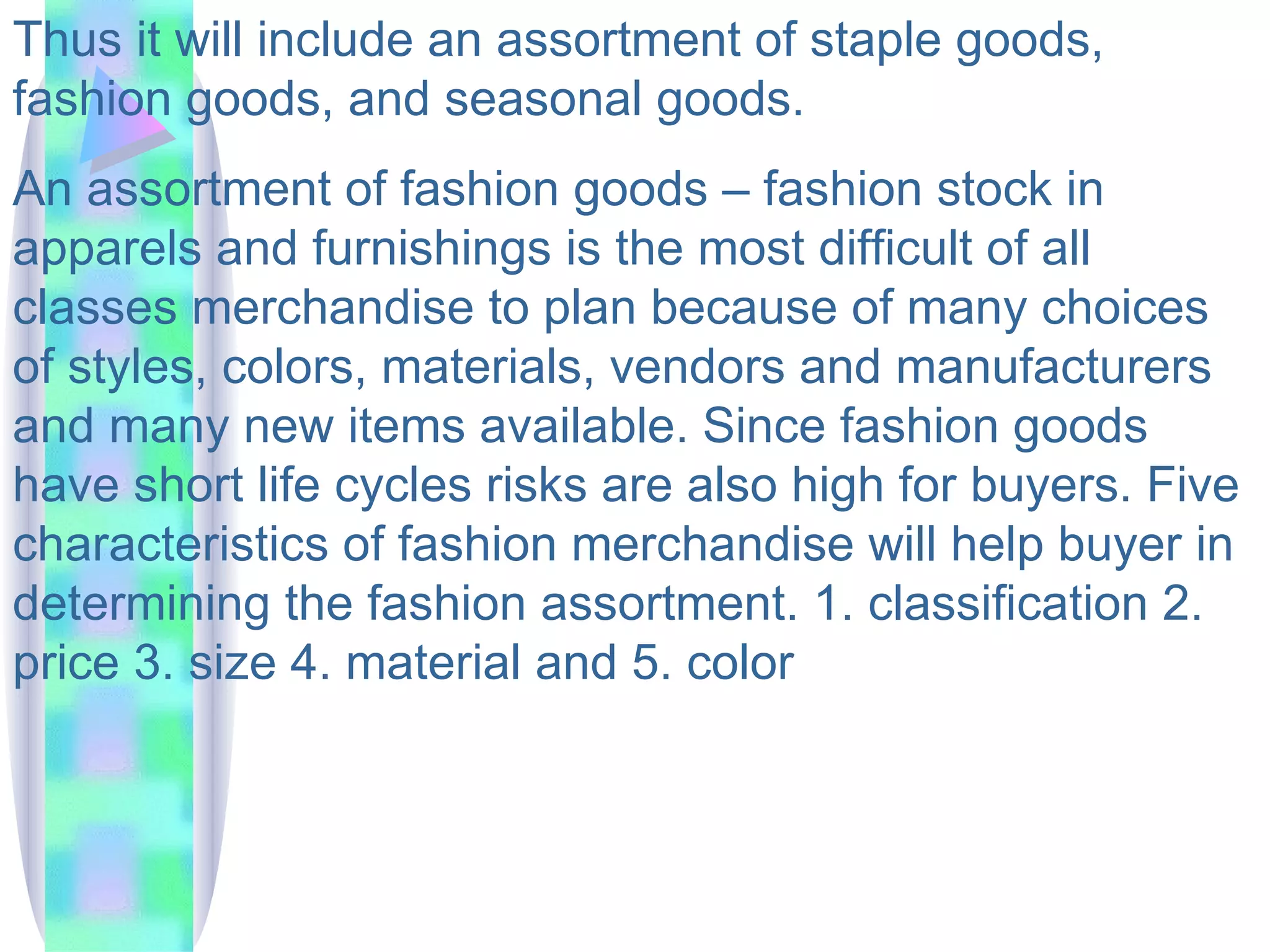 Thus it will include an assortment of staple goods, fashion goods, and seasonal goods.  An assortment of fashion goods – fashion stock in apparels and furnishings is the most difficult of all classes merchandise to plan because of many choices of styles, colors, materials, vendors and manufacturers and many new items available. Since fashion goods have short life cycles risks are also high for buyers. Five characteristics of fashion merchandise will help buyer in determining the fashion assortment. 1. classification 2. price 3. size 4. material and 5. color 