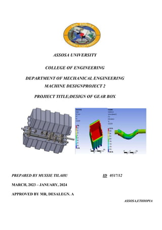 ASSOSA UNIVERSITY
COLLEGE OF ENGINEERING
DEPARTMENT OF MECHANICAL ENGINEERING
MACHINE DESIGNPROJECT 2
PROJIECT TITLE;DESIGN OF GEAR BOX
PREPARED BY MUSSIE TILAHU ID 0517/12
MARCH, 2023 – JANUARY, 2024
APPROVED BY MR, DESALEGN. A
ASSOSA,ETHIOPIA
 