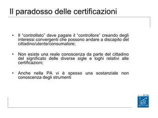 Il paradosso delle certificazioni
• Il “controllato” deve pagare il “controllore” creando degli
interessi convergenti che possono andare a discapito del
cittadino/utente/consumatore;
• Non esiste una reale conoscenza da parte del cittadino
del significato delle diverse sigle e loghi relativi alle
certificazioni;
• Anche nella PA vi è spesso una sostanziale non
conoscenza degli strumenti
 