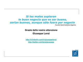 Si los malos supieran
lo buen negocio que es ser bueno,
serían buenos, aunque sólo fuera por negocio.
Facundo Cabral Cantautore Argentino
Grazie della vostra attenzione
Giuseppe Lanzi
http://it.linkedin.com/in/giuseppelanzi
http://twitter.com/lanzigiuseppe
 