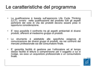 Le caratteristiche del programma
• La qualificazione è basata sull’approccio Life Cycle Thinking
(LCT), ovvero nella qualificazione del prodotto tutti gli aspetti
pertinenti del ciclo di vita dei prodotti devono essere presi in
opportuna considerazione.
• E’ reso possibile il confronto tra gli aspetti ambientali di diversi
prodotti, afferenti al medesimo gruppo di prodotti.
• Lo strumento è adattabile alle specifiche esigenze di
comunicazione dei diversi gruppi di prodotti, sia nei confronti del
mercato professionale sia del consumatore finale.
• E’ garantita facilità di gestione per l’utilizzatore ed al tempo
stesso facilità di lettura e comprensione per il soggetto a cui si
rivolge, sia esso un acquisitore professionale o un consumatore
finale.
 