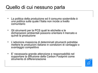 Quello di cui nessuno parla
• La politica della produzione ed il consumo sostenibile è
una politica sulla quale l’Italia non incide a livello
comunitario
• Gli strumenti per la PCS quali le etichette e le
dichiarazioni ambientali possono orientare il mercato e
quindi la produzione
• L’adozione massiccia di determinati strumenti potrebbe
mettere le produzioni italiane in condizioni di vantaggio o
svantaggio competitivo
• E’ necessaria grande attenzione e responsabilità nel
supportare la diffusione della Carbon Footprint come
strumento di differenziazione
 