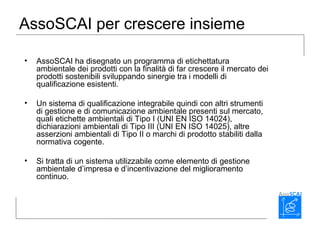 AssoSCAI per crescere insieme
• AssoSCAI ha disegnato un programma di etichettatura
ambientale dei prodotti con la finalità di far crescere il mercato dei
prodotti sostenibili sviluppando sinergie tra i modelli di
qualificazione esistenti.
• Un sistema di qualificazione integrabile quindi con altri strumenti
di gestione e di comunicazione ambientale presenti sul mercato,
quali etichette ambientali di Tipo I (UNI EN ISO 14024),
dichiarazioni ambientali di Tipo III (UNI EN ISO 14025), altre
asserzioni ambientali di Tipo II o marchi di prodotto stabiliti dalla
normativa cogente.
• Si tratta di un sistema utilizzabile come elemento di gestione
ambientale d’impresa e d’incentivazione del miglioramento
continuo.
 