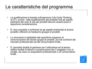 Le caratteristiche del programma
• La qualificazione è basata sull’approccio Life Cycle Thinking
(LCT), ovvero nella qualificazione del prodotto tutti gli aspetti
pertinenti del ciclo di vita dei prodotti devono essere presi in
opportuna considerazione.
• E’ reso possibile il confronto tra gli aspetti ambientali di diversi
prodotti, afferenti al medesimo gruppo di prodotti.
• Lo strumento è adattabile alle specifiche esigenze di
comunicazione dei diversi gruppi di prodotti, sia nei confronti del
mercato professionale sia del consumatore finale.
• E’ garantita facilità di gestione per l’utilizzatore ed al tempo
stesso facilità di lettura e comprensione per il soggetto a cui si
rivolge, sia esso un acquisitore professionale o un consumatore
finale.
 