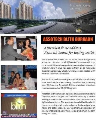 Assotech Blith is one of the most promising home
addresses, situated on NPR (Dwarka Expressway).It tops
on accessibility and convenience on any home owner’s
wish list.Your home has access from a 150 mts wide
Dwarka Expressway which further gets connected with
NH8foracomfortableaccess.
AssotechLimitedpresen ngAssotechBlith,anexclusively
structured to place you among the select few.Sprawling
over 12.5 acres, Assotech Blith comprises premium
residencesatsector99,NPRGurgaon.
AssotechBlith homeisanepitomeofunique architectural
features, which singles out from the ordinary.It makes
intelligent use of natural resources to maximize natural
lightandven la on.Theapartmentsandvillasblendwith
the surrounding environs to enhance the beauty of your
home and act as a spectacular landmark. Designed as an
intelligent building, your home is a paradigm of modern
livingatitsbest.
ASSOTECH BLITH GURGAON
a premium home address
Assotech homes for lasting smiles
 