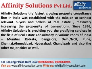 Affinity Solutions the fastest growing property consultancy
firm in India was established with the mission to connect
relevant buyers and sellers of real estate , massively
increasing the propensity of transactions. Since 1996,
Affinity Solutions is providing you the gratifying services in
the field of Real Estate Consultancy in various zones of India
– Mumbai, Kolkata, Bangalore, Delhi/NCR, Pune,
Chennai,Ahmedabad, Hyderabad, Chandigarh and also the
other major cities as well.


For Booking Please Buzz us at 09999684905, 09999684955
Visit us:-www.affinityconsultant.com, Write us:-info@affinityconsultant.com
 