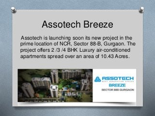 Assotech Breeze 
Assotech is launching soon its new project in the 
prime location of NCR, Sector 88-B, Gurgaon. The 
project offers 2 /3 /4 BHK Luxury air-conditioned 
apartments spread over an area of 10.43 Acres. 
 