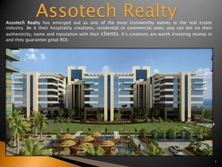 Assotech Realty
Assotech Realty has emerged out as one of the most trustworthy names in the real estate
industry. Be it their hospitality creations, residential or commercial ones, you can bet on their
authenticity, name and reputation with their clients. It’s creations are worth investing money in
and they guarantee great ROI.




                                                                                                    1
 