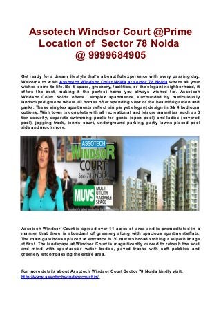 Assotech Windsor Court @Prime
    Location of Sector 78 Noida
           @ 9999684905
Get ready for a dream lifestyle that’s a beautiful experience with every passing day.
Welcome to wish Assotech Windsor Court Noida at sector 78 Noida where all your
wishes come to life. Be it space, greenery, facilities, or the elegant neighborhood, it
offers the best, making it the perfect home you always wished for. Assotech
Windsor Court Noida offers simplex apartments, surrounded by meticulously
landscaped greens where all homes offer spending view of the beautiful garden and
parks. These simplex apartments reflect simple yet elegant design in 3& 4 bedroom
options. Wish town is complete with all recreational and leisure amenities such as 3
tier security, separate swimming pools for gents (open pool) and ladies (covered
pool), jogging track, tennis court, underground parking, party lawns placed pool
side and much more.




Assotech Windsor Court is spread over 11 acres of area and is premeditated in a
manner that there is abundant of greenery along with spacious apartments/flats.
The main gate house placed at entrance is 30 meters broad striking a superb image
at first. The landscape at Windsor Court is magnificently carved to refresh the soul
and mind with spectacular water bodies, paved tracks with soft pebbles and
greenery encompassing the entire area.


For more details about Assotech Windsor Court Sector 78 Noida kindly visit:
http://www.assotechwindsorcourt.in/
 