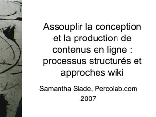 Assouplir la conception et la production de contenus en ligne : processus structurés et approches wiki Samantha Slade, Percolab.com 2007 