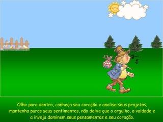 Olhe para dentro, conheça seu coração e analise seus projetos, mantenha puros seus sentimentos, não deixe que o orgulho, a vaidade e a inveja dominem seus pensamentos e seu coração. 